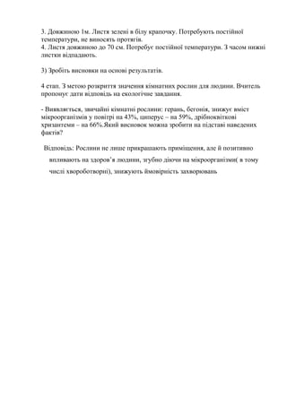 3. Довжиною 1м. Листя зелені в білу крапочку. Потребують постійної
температури, не виносять протягів.
4. Листя довжиною до 70 см. Потребує постійної температури. З часом нижні
листки відпадають.
3) Зробіть висновки на основі результатів.
4 етап. З метою розкриття значення кімнатних рослин для людини. Вчитель
пропонує дати відповідь на екологічне завдання.
- Виявляється, звичайні кімнатні рослини: герань, бегонія, знижує вміст
мікроорганізмів у повітрі на 43%, циперус – на 59%, дрібноквіткові
хризантеми – на 66%.Який висновок можна зробити на підставі наведених
фактів?
Відповідь: Рослини не лише прикрашають приміщення, але й позитивно
впливають на здоров’я людини, згубно діючи на мікроорганізми( в тому
числі хвороботворні), знижують ймовірність захворювань
 