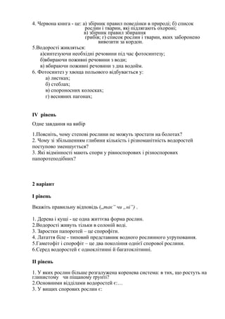 4. Червона книга - це: а) збiрник правил поведiнки в природi; б) список
рослин i тварин, якi пiдлягають oxopонi;
в) збiрник правил збирання
грибiв; г) список рослин i тварин, яких заборонено
вивозити за кордон.
5.Водорості живляться:
а)синтезуючи необхідні речовини під час фотосинтезу;
б)вбираючи поживні речовини з води;
в) вбираючи поживні речовини з дна водойм.
6. Фотосинтез у хвоща польового відбувається у:
а) листках;
б) стеблах;
в) спороносних колосках;
г) весняних пагонах;
ІV рівень
Одне завдання на вибір
1.Поясніть, чому степові рослини не можуть зростати на болотах?
2. Чому зі збільшенням глибини кількість і різноманітність водоростей
поступово зменшується?
3. Які відмінності мають спори у рівноспорових і різноспорових
папоротеподібних?
2 варіант
І рівень
Вкажіть правильну відповідь („так” чu „ні”) .
1. Дерева i кущi - це одна життєва форма рослин.
2.Водорості живуть тільки в солоній воді.
3. Заростки папоротей – це спорофіти.
4. Латаття бiле - типовий представник водного рослинного угруповання.
5.Гаметофіт і спорофіт – це два покоління однієї спорової рослини.
6.Серед водоростей є одноклітинні й багатоклітинні.
ІІ рівень
1. У яких рослин бiльше розгалужена коренева система: в тих, що ростуть на
глинистому чи пiщаному rpунтi?
2.Основними відділами водоростей є:…
3. У вищих спорових рослин є:
 