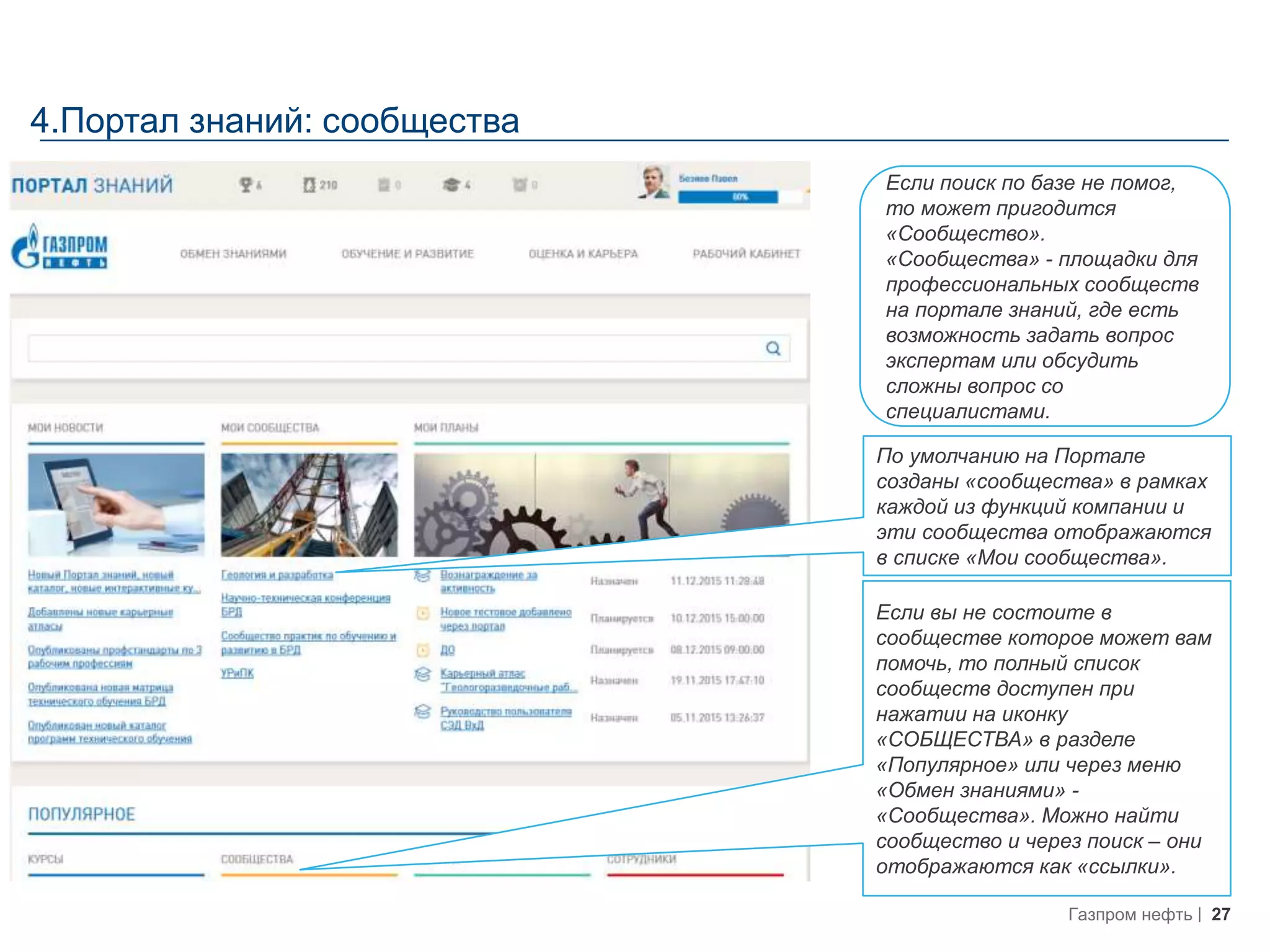 27Газпром нефть
4.Портал знаний: сообщества
Если поиск по базе не помог,
то может пригодится
«Сообщество».
«Сообщества» - площадки для
профессиональных сообществ
на портале знаний, где есть
возможность задать вопрос
экспертам или обсудить
сложны вопрос со
специалистами.
По умолчанию на Портале
созданы «сообщества» в рамках
каждой из функций компании и
эти сообщества отображаются
в списке «Мои сообщества».
Если вы не состоите в
сообществе которое может вам
помочь, то полный список
сообществ доступен при
нажатии на иконку
«СОБЩЕСТВА» в разделе
«Популярное» или через меню
«Обмен знаниями» -
«Сообщества». Можно найти
сообщество и через поиск – они
отображаются как «ссылки».
 