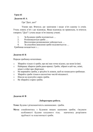 Урок 61
Додаток 61 А
Гра "Далі, далі"
Умови гри. Вчитель дає запитання і кидає м’яч одному із учнів.
Учень ловить м’яч і дає відповідь. Якщо відповідь не правильна, то вчитель
говорить "Далі" і учень кидає м’яч іншому учневі.
1. За будовою гриби поділяються …
2. Розмножуються гриби …
3. Вегетативне розмноження здійснюється …
4. За способом живлення гриби поділяються на …
Грибниця складається з …
Додаток 61 Б
Поради грибнику-початківцю.
o Збирайте тільки ті гриби, про які вам точно відомо, що вони їстівні.
o Найкраще збирати гриби рано-вранці. Гриби, зібрані в цей час, свіжі,
міцні і стійкі при зберіганні.
o Не виривайте грибів, а зрізуйте їх ножем, щоб не пошкодити грибницю.
o Збирайте гриби тільки в екологічно чистій місцевості.
o Ніколи не куштуйте сирих грибів.
o Не збирайте старих грибів.
Додаток 61 В
Лабораторна робота.
Тема: Будова і різноманітність шапинкових грибів.
Мета: ознайомитись з будовою вищих шапкових грибів; з'ясувати
особливості будови плодового тіла; навчитись розрізняти
трубчасті та пластинчасті гриби.
 