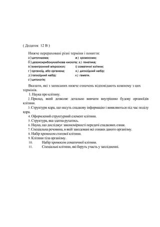 ( Додаток 12 В )
Нижче перераховані різні терміни і поняття:
а)цитоплазма; ж ) хромосоми;
б) дезоксирибонуклеїнова кислота; з ) генетика;
в)електронний мікроскоп; і) соматичні клітини;
г) органоїд, або органела; к ) диплоїдний набір;
д)гаплоїдний набір; л ) гамети.
е)цитологія;
Вказати, які з записаних нижче означень відповідають кожному з цих
термінів.
1. Наука про клітину.
2. Прилад, який дозволяє детально вивчати внутрішню будову органоїдів
клітини.
3. Структури ядра, що несуть спадкову інформацію і виявляються під час поділу
ядра.
4. Оформлений структурний елемент клітини.
5. Структура, яка здатна рухатись.
6. Наука, що досліджує закономірності передачі спадкових ознак.
7. Спеціальна речовина, в якій закодовані всі ознаки даного організму.
8. Набір хромосом статевої клітини.
9. Клітини тіла організму.
10. Набір хромосом соматичної клітини.
11. Спеціальні клітини, які беруть участь у заплідненні.
 