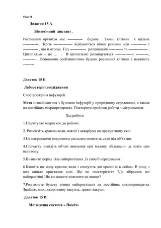 Урок 15
Додаток 15 А
Біологічний диктант .
Рослинний організм має ------------ будову . Ззовні клітини є щільна
------------. Крізь --------------- відбувається обмін речовин між ------------ і
------------ , що її оточує. Під ------------- розташовані ----------- та --------------- .
Цитоплазма – це … . В цитоплазмі розміщуються --------------: ----------,
---------- . Основними особливостями будови рослинної клітини є наявність
---------
Додаток 15 Б
Лабораторні дослідження
Спостереження інфузорій.
Мета :ознайомитися з будовою інфузорії у природному середовищі, а також
на постійних мікропрепаратах. Повторити прийоми роботи з мікроскопом.
Хід роботи
1.Підготуйте мікроскоп до роботи.
2. Розмістіть краплю води, взятої з акваріума на предметному склі.
3.Не накриваючи покривним скельцем помістіть скло під об’єктив.
4.Спочатку знайдіть об’єкт вивчення при малому збільшенні ,а потім при
великому.
5.Визначте форму тіла найпростіших ,їх спосіб пересування.
6.Капніть ще одну краплю води і сполучіть дві краплі між собою. В одну з
них киньте кристалик солі. Що ви спостерігаєте ?Де зібрались всі
найпростіші ?Як ви можете пояснити це явище?
7.Розгляньте будову різних найпростіших на постійних мікропрепаратах
Знайдіть ядро, скоротливу вакуоль, травні вакуолі.
Додаток 15 В
Методична система « Поміч»
 