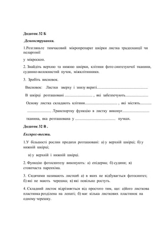 Додаток 32 Б
Демонстрування.
1.Розгляньте тимчасовий мікропрепарат шкірки листка традесканції чи
пеларгонії
у мікроскоп.
2. Знайдіть верхню та нижню шкірки, клітини фото синтезуючої тканини,
судинно-волокнистий пучок, міжклітинники.
3. Зробіть висновок.
Висновок: Листки зверху і знизу вкриті.....................................................
В шкірці розташовані ............................. , які забезпечують........................
Основу листка складають клітини.................................. , які містять............
......................... .Транспортну функцію в листку виконує............................
тканина, яка розташована у .......................................... пучках.
Додаток 32 В .
Експрес-тести.
1.У більшості рослин продихи розташовані: а) у верхній шкірці; б) у
нижній шкірці;
в) у верхній і нижній шкірці.
2. Функцію фотосинтезу виконують: а) епідерма; б) судини; в)
стовпчаста паренхіма.
3. Сидячими називають листки6 а) в яких не відбувається фотосинтез;
б) які не мають черешка; в) які повільно ростуть.
4. Складний листок відрізняється від простого тим, що: а)його листкова
пластинка розділена на лопаті; б) має кілька листкових пластинок на
одному черешку.
 
