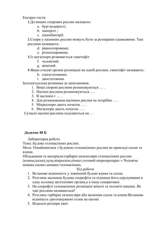 Експрес-тести
1.До вищих спорових рослин належать:
a. бурі водорості;
b. папороті ;
c. ціанобактерії.
2.Спори у наземних рослин можуть бути за розмірами однаковими. Такі
рослини називають:
d. рівноспоровими;
e. різноспоровими.
3.Із мегаспори розвивається гаметофіт:
f. чоловічий;
g. жіночий.
4.Якщо статеві органи розміщені на одній рослині, гаметофіт називають:
h. одностатевими;
i. двостатевими.
Інтелектуальна розминка за запитаннями.
1. Вищі спорові рослини розмножуються … .
2. Насінні рослини розмножуються ….
3. В насінині є … .
4. Для розмноження насінних рослин не потрібно … .
5. Мікроспори дають початок … .
6. Мегаспори дають початок … .
Сучасні насінні рослини поділяються на …
Додаток 48 Б
Лабораторна робота
Тема: Будова голонасінних рослин.
Мета: Ознайомитися з будовою голонасінних рослин на прикладі сосни та
ялини.
Обладнання та матеріали:гербарні екземпляри голонасінних рослин
(ялини,сосни),лупа,мікроскоп,пінцет,готовий мікропрепарат « Чоловіча
шишка сосни»,шишки голонасінних.
Хід роботи
1. Встанови відмінність у зовнішній будові ялини та сосни.
2. Розглянь малюнок будови спорофіта та підпиши його,згрупувавши в
одну колонку вегетативні органи,а в іншу-генеративні.
3. На спорофіті голонасінних розміщені жіночі та чоловічі шишки. Як
такі рослини називаються?
4. Розглянь гербарні екземпляри або малюнки сосни та ялини.Встанови
відміність урозташуванні голок на пагоні.
5. Відносні розміри хвої-
 