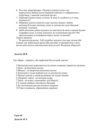 6. Розглянь мікропрепарат «Чоловіча шишка сосни» під
мікроскопом.Знайди пилок.Порівняй побачене із зображенням у
підручнику і замалюй зовнішній вигляд.
7. Порівняй шишки ялини та сосни. В чому їх подібність,а в чому-
відмінність?
8. Обережно відігни пінцетом одну лусочку шишки і вийми
насінину.Розглянь насінину сосни за допомогою лупи.Замалюй
насінину і підпиши.
9. Зроби висновок,давши відповіді на запитання.За якою ознакою будови
спорофіиі сосну та ялину відносять до голонасінних рослин? Які
пристосування до поширення мають пилок та насіння?
Творче завдання:
Ти архітектор-еколог. Тобі потрібно засадити схил яру сосною або
ялиною для закріплення грунту.Яку рослину ти використаєш з цією
метою,щоб досягти максимальних результатів? Відповідь обґрунтуй.
Додаток 48 В
Гра «Вірно – невірно», або графічний біологічний диктант
1.Насінні рослини відрізняються від вищих спорових наявністю насінини.
2.Хвоя - це видозміна пагона.
3.Шишка - це вкорочена видозміна пагона.
4.Запилення у сосни відбувається за допомогою комах.
5.Насінні зачатки у ялини розміщенні на лусках шишки.
6.«Кедрові» горіхи - це насінина кедра.
7.Тайга - це великі темнохвойні ліси Півночі.
8.У повітрі хвойних лісів багато бактерій.
9.До листопадних рослин належить модрина.
10.Гінкго називають «Драконовим деревом»
Урок 49
Додаток 49 А
 