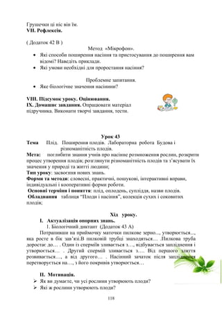 Грушечки ці ніс він їм.
VІІ. Рефлексія.
( Додаток 42 В )
Метод «Мікрофон».
• Які способи поширення насіння та пристосування до поширення вам
відомі? Наведіть приклади.
• Які умови необхідні для проростання насіння?
Проблемне запитання.
• Яке біологічне значення насінини?
VІІІ. Підсумок уроку. Оцінювання.
ІХ. Домашнє завдання. Опрацювати матеріал
підручника. Виконати творчі завдання, тести.
Урок 43
Тема Плід. Поширення плодів. Лабораторна робота Будова і
різноманітність плодів.
Мета: поглибити знання учнів про насінне розмноження рослин, розкрити
процес утворення плодів; розглянути різноманітність плодів та з’ясувати їх
значення у природі та житті людини;
Тип уроку: засвоєння нових знань.
Форми та методи: словесні, практичні, пошукові, інтерактивні вправи,
індивідуальні і кооперативні форми роботи.
Основні терміни і поняття: плід, оплодень, супліддя, назви плодів.
Обладнання таблиця “Плоди і насіння”, колекція сухих і соковитих
плодів;
Хід уроку.
І. Актуалізація опорних знань.
1. Біологічний диктант (Додаток 43 А)
Потрапивши на приймочку маточки пилкове зерно..., утворюється...,
яка росте в бік зав’язі.В пилковій трубці знаходяться… .Пилкова труба
доростає до… . Один із сперміїв зливається з…, відбувається запліднення і
утворюється… . Другий спермій зливається з…. Від першого злиття
розвивається…, а від другого… . Насінний зачаток після запліднення
перетворується на…, з його покривів утворюється…
ІІ. Мотивація.
 Як ви думаєте, чи усі рослини утворюють плоди?
 Які ж рослини утворюють плоди?
118
 