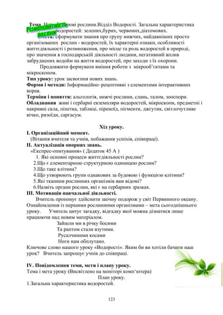 Тема Нижчі спорові рослини.Відділ Водорості. Загальна характеристика
водоростей: зелених,бурих, червоних,діатомових.
Мета: сформувати знання про групу нижчих, найдавніших просто
організованих рослин - водоростей, їх характерні ознаки, особливості
життєдіяльності і розмноження, про місце та роль водоростей в природі,
про значення в господарській діяльності людини, негативний вплив
забруднених водойм на життя водоростей, про заходи з їх охорони.
Продовжити формувати вміння роботи з мікрооб’єктами та
мікроскопом.
Тип уроку: урок засвоєння нових знань.
Форми і методи: Інформаційно–рецептивні з елементами інтерактивних
вправ.
Терміни і поняття: альгологія, нижчі рослини, слань, талом, зооспори.
Обладнання живі і гербарні екземпляри водоростей, мікроскопи, предметні і
накривні скла, піпетка, таблиці, піреноїд, пігменти, джгутик, світлочутливе
вічко, ризоїди, саргасум.
Хід уроку.
I. Організаційний момент.
(Вітання вчителя та учнів, побажання успіхів, співпраці).
II. Актуалізація опорних знань.
«Експрес-опитування» ( Додаток 45 А )
1. Які основні процеси життєдіяльності рослин?
2.Що є елементарною структурною одиницею рослин?
3.Що таке клітина?
4.Що утворюють групи однакових за будовою і функцією клітини?
5.Які тканини рослинних організмів вам відомі?
6.Назвіть органи рослин, які є на гербарних зразках.
III. Мотивація навчальної діяльності.
Вчитель пропонує здійснити заочну подорож у світ Первинного океану.
Ознайомлення із першими рослинними організмами – мета сьогоднішнього
уроку. Учитель цитує загадку, відгадку якої можна дізнатися лише
працюючи над новим матеріалом.
Зайшли ми в річку босими
Та раптом стали взутими.
Русалчиними косами
Ноги нам обплутано.
Ключове слово нашого уроку «Водорості». Яким би ви хотіли бачити наш
урок? Вчитель запрошує учнів до співпраці.
IV. Повідомлення теми, мети і плану уроку.
Тема і мета уроку (Висвітлено на моніторі комп‘ютера)
План уроку.
1.Загальна характеристика водоростей.
123
 