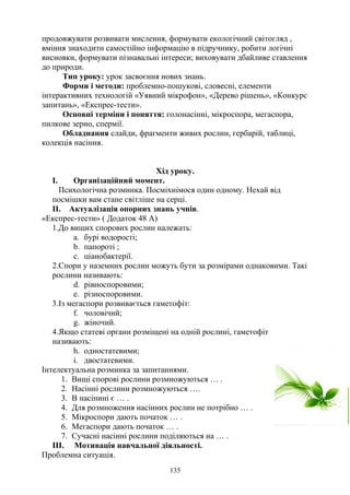 продовжувати розвивати мислення, формувати екологічний світогляд ,
вміння знаходити самостійно інформацію в підручнику, робити логічні
висновки, формувати пізнавальні інтереси; виховувати дбайливе ставлення
до природи.
Тип уроку: урок засвоєння нових знань.
Форми і методи: проблемно-пошукові, словесні, елементи
інтерактивних технологій «Уявний мікрофон», «Дерево рішень», «Конкурс
запитань», «Експрес-тести».
Основні терміни і поняття: голонасінні, мікроспора, мегаспора,
пилкове зерно, спермії.
Обладнання слайди, фрагменти живих рослин, гербарій, таблиці,
колекція насіння.
Хід уроку.
I. Організаційний момент.
Психологічна розминка. Посміхнімося один одному. Нехай від
посмішки вам стане світліше на серці.
ІІ. Актуалізація опорних знань учнів.
«Експрес-тести» ( Додаток 48 А)
1.До вищих спорових рослин належать:
a. бурі водорості;
b. папороті ;
c. ціанобактерії.
2.Спори у наземних рослин можуть бути за розмірами однаковими. Такі
рослини називають:
d. рівноспоровими;
e. різноспоровими.
3.Із мегаспори розвивається гаметофіт:
f. чоловічий;
g. жіночий.
4.Якщо статеві органи розміщені на одній рослині, гаметофіт
називають:
h. одностатевими;
i. двостатевими.
Інтелектуальна розминка за запитаннями.
1. Вищі спорові рослини розмножуються … .
2. Насінні рослини розмножуються ….
3. В насінині є … .
4. Для розмноження насінних рослин не потрібно … .
5. Мікроспори дають початок … .
6. Мегаспори дають початок … .
7. Сучасні насінні рослини поділяються на … .
ІІІ. Мотивація навчальної діяльності.
Проблемна ситуація.
135
 