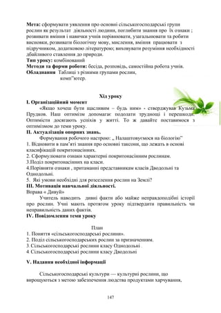 Мета: сформувати уявлення про основні сільськогосподарські групи
рослин як результат діяльності людини, поглибити знання про їх ознаки ;
розвивати вміння і навички учнів порівнювати, узагальнювати та робити
висновки, розвивати біологічну мову, мислення, вміння працювати з
підручником, додатковою літературою; виховувати розуміння необхідності
дбайливого ставлення до природи.
Тип уроку: комбінований
Методи та форми роботи: бесіда, розповідь, самостійна робота учнів.
Обладнання Таблиці з різними групами рослин,
комп”ютер.
Хід уроку
І. Організаційний момент
«Якщо хочеш бути щасливим – будь ним» - стверджував Кузьма
Прудков. Наш оптимізм допомагає подолати труднощі і перешкоди.
Оптимісти досягають успіхів у житті. То ж давайте поставимося з
оптимізмом до теми уроку.
ІІ. Актуалізація опорних знань.
Формування робочого настрою: „ Налаштовуємося на біологію”
1. Відновити в пам’яті знання про основні таксони, що лежать в основі
класифікацій покритонасінних.
2. Сформулювати ознаки характерні покритонасінним рослинам.
3.Поділ покритонасінних на класи.
4.Порівняти ознаки , притаманні представникам класів Дводольні та
Однодольні.
5. Які умови необхідні для розселення рослин на Землі?
ІІІ. Мотивація навчальної діяльності.
Вправа « Дивуй»
Учитель наводить дивні факти або майже неправдоподібні історії
про рослин. Учні мають протягом уроку підтвердити правильність чи
неправильність даних фактів.
ІV. Повідомлення теми уроку
План
1. Поняття «сільськогосподарські рослини».
2. Поділ сільськогосподарських рослин за призначенням.
3. Сільськогосподарські рослини класу Однодольні .
4. Сільськогосподарські рослини класу Дводольні
V. Надання необхідної інформації
Сільськогосподарські культури — культурні рослини, що
вирощуються з метою забезпечення людства продуктами харчування,
147
 