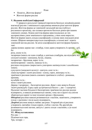 План
 Поняття „Життєва форма”
 Життєві форми рослин
V. Надання необхідної інформації
У природi в результатi тривалої (протягом багатьох мiльйонiв рокiв)
взаємодії рослин i зовнiшнього середовища виникли рiзнi життєвi форми
рослин. Життєва форма це зовнiшнiй загальний вигляд (габiтус)
рослинного органiзму, що склався протягом багатьох pоків при певних
зовнiшнiх умовах. Кожна життєва форма пристосувалася до тих
несприятливих умов зовнiшнього середовища, у яких вона виростає.
Життєвi форми мають кiлька класифiкацiй, в основу яких покладенi рiзнi
ознаки. Широко використовується класифiкацiя, в основі якої лежить
зовнiшнiй вигляд рослин. За цiєю класифiкацiєю життєвi форми бувають
такі:
дерева (кожне дерево має: стовбур, гiлки дерев утворюють їх крони) - дуб,
бе-
реза, сосна та ін;
чагарники (мають не один стовбур, а декiлька стовбурiв, що вiдходять від
спільної основи) - шипшина, бузок, лiщина;
чагарнички - брусниця, верес та iн;
напiвчагарники - шавлiя, лаванда та iн.;
рослини-«подушки» (виростають унагорних напiвпустелях i альпiйських
зонах);
сукуленти (запасаючi вологу) - кактуси, алое та iн.;
лiани (кучерявi i лазячi рослини) - плющ, горох, виноград та ін.;
трав'янистi рослини (мають соковите трав'янисте стебло) - ромашка,
кропива,
кульбаба та iн.;
мохи i нижчi рослини.
Дерева i чагарники – багаторiчні рослини. Деякi з них живуть бiльше
тисячi pоків(дуб). Серед трав зустрiчаються багато -, дво - i однорiчнi.
Надземнi частини бiльшостi багаторiчних трав'янистих рослин восени
вiдмирають, а нaвecнi розвиваються заново, тому що в грунті пiд снігом
зберiгаються кopeнi та iншi пiдземнi органи з бруньками.
Однорiчнi рослини нaвecвi розвиваються з насіння, зацвітають, утворюють
плоди з насінням і після цьоrо вiдмирають.
Дворiчнi рослини живуть майже два роки. Уперший piк цi рослини
утворюють звичайно тiльки кopeнi, стебла i листки. На другий piк
розвиваються новi пагони, цвiтуть i дають плоди з насiнням, а до oceнi
вiдмирають.
VI . Фізкультхвилинка
Раз-два —
Піднімається гора,
Три, чотири —
157
 
