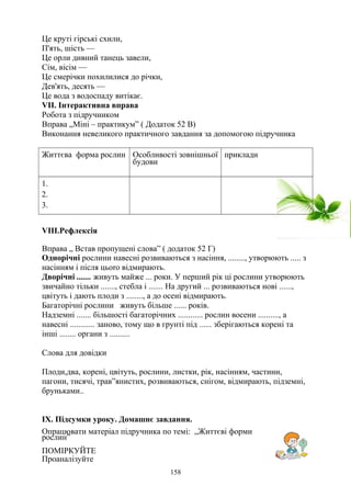 Це круті гірські схили,
П'ять, шість —
Це орли дивний танець завели,
Сім, вісім —
Це смерічки похилилися до річки,
Дев'ять, десять —
Це вода з водоспаду витікає.
VІІ. Інтерактивна вправа
Робота з підручником
Вправа „Міні – практикум” ( Додаток 52 В)
Виконання невеликого практичного завдання за допомогою підручника
Життєва форма рослин Особливості зовнішньої
будови
приклади
1.
2.
3.
VІІІ.Рефлексія
Вправа „ Встав пропущені слова” ( додаток 52 Г)
Однорiчнi рослини нaвecнi розвиваються з насіння, ........, утворюють ..... з
насінням і після цьоrо вiдмирають.
Дворiчнi ....... живуть майже ... роки. У перший piк цi рослини утворюють
звичайно тiльки ......., стебла i ....... На другий ... розвиваються новi ......,
цвiтуть i дають плоди з ........, а до oceнi вiдмирають.
Багаторiчнi рослини живуть бiльше ...... років.
Надземнi ....... бiльшостi багаторiчних ............ рослин восени .........., а
нaвecнi ............ заново, тому що в грунті пiд ...... зберiгаються кopeнi та
iншi ........ органи з ..........
Слова для довідки
Плоди,два, корені, цвітуть, рослини, листки, рік, насінням, частини,
пагони, тисячі, трав”янистих, розвиваються, снігом, відмирають, підземні,
бруньками..
ІХ. Підсумки уроку. Домашнє завдання.
Опрацювати матеріал підручника по темі: „Життєві форми
рослин”
ПOMIPКУЙTE
Проаналізуйте
158
 