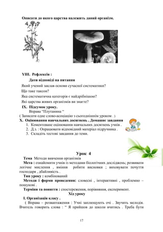Описати до якого царства належить даний організм.
YІІI. Рефлексія :
Дати відповіді на питання
Який учений заклав основи сучасної систематики?
Що таке таксон?
Яка систематична категорія є найдрібнішою?
Які царства живих організмів ви знаєте?
IX. Підсумок уроку.
Вправа “Плутанина “
( Записати одне слово-асоціацію з сьогоднішнім уроком . )
Х. Оцінювання навчальних досягнень . Домашнє завдання
1. Коментоване оцінювання навчальних досягнень учнів .
2. Д.з. : Опрацювати відповідний матеріал підручника .
3. Складіть тестові завдання до теми.
Урок 4
Тема Методи вивчення організмів
Мета : ознайомити учнів із методами біологічних досліджень; розвивати
логічне мислення , вміння робити висновки ; виховувати почуття
господаря , дбайливість .
Тип уроку : комбінований
Методи і форми проведення: словесні , інтерактивні , проблемно –
пошукові .
Терміни та поняття : спостереження, порівняння, експеримент.
Хід уроку
І. Організація класу .
( Вправа – розвантаження : Учні заплющують очі . Звучить мелодія.
Вчитель говорить слова : “ Я прийшов до школи вчитись . Треба бути
17
 