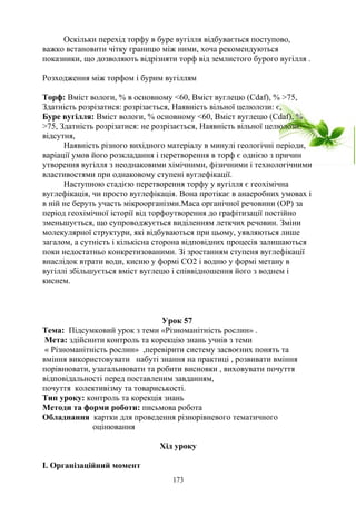 Оскільки перехід торфу в буре вугілля відбувається поступово,
важко встановити чітку границю між ними, хоча рекомендуються
показники, що дозволяють відрізняти торф від землистого бурого вугілля .
Розходження між торфом і бурим вугіллям
Торф: Вміст вологи, % в основному <60, Вміст вуглецю (Сdaf), % >75,
Здатність розрізатися: розрізається, Наявність вільної целюлози: є,
Буре вугілля: Вміст вологи, % основному <60, Вміст вуглецю (Сdaf), %
>75, Здатність розрізатися: не розрізається, Наявність вільної целюлози:
відсутня,
Наявність різного вихідного матеріалу в минулі геологічні періоди,
варіації умов його розкладання і перетворення в торф є однією з причин
утворення вугілля з неоднаковими хімічними, фізичними і технологічними
властивостями при однаковому ступені вуглефікації.
Наступною стадією перетворення торфу у вугілля є геохімічна
вуглефікація, чи просто вуглефікація. Вона протікає в анаеробних умовах і
в ній не беруть участь мікроорганізми.Маса органічної речовини (ОР) за
період геохімічної історії від торфоутворення до графітизації постійно
зменьшується, що супроводжується виділенням леткчих речовин. Зміни
молекулярної структури, які відбуваються при цьому, уявляються лише
загалом, а сутність і кількісна сторона відповідних процесів залишаються
поки недостатньо конкретизованими. Зі зростанням ступеня вуглефікації
внаслідок втрати води, кисню у формі СО2 і водню у формі метану в
вугіллі збільшується вміст вуглецю і співвідношення його з воднем і
киснем.
Урок 57
Тема: Підсумковий урок з теми «Різноманітність рослин» .
Мета: здійснити контроль та корекцію знань учнів з теми
« Різноманітність рослин» ,перевірити систему засвоєних понять та
вміння використовувати набуті знання на практиці , розвивати вміння
порівнювати, узагальнювати та робити висновки , виховувати почуття
відповідальності перед поставленим завданням,
почуття колективізму та товариськості.
Тип уроку: контроль та корекція знань
Методи та форми роботи: письмова робота
Обладнання картки для проведення різнорівневого тематичного
оцінювання
Хід уроку
І. Організаційний момент
173
 