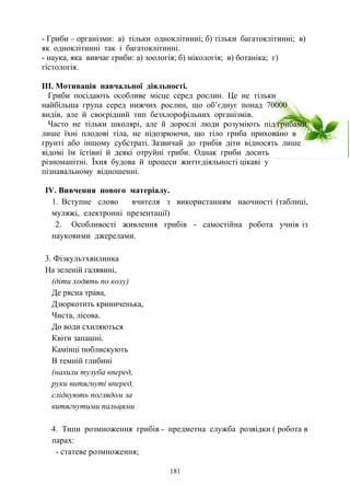 - Гриби – організми: а) тільки одноклітинні; б) тільки багатоклітинні; в)
як одноклітинні так і багатоклітинні.
- наука, яка вивчає гриби: а) зоологія; б) мікологія; в) ботаніка; г)
гістологія.
ІІІ. Мотивація навчальної діяльності.
Гриби посідають особливе місце серед рослин. Це не тільки
найбільша група серед нижчих рослин, що об’єднує понад 70000
видів, але й своєрідний тип безхлорофільних організмів.
Часто не тільки школярі, але й дорослі люди розуміють під грибами
лише їхні плодові тіла, не підозрюючи, що тіло гриба приховано в
грунті або іншому субстраті. Зазвичай до грибів діти відносять лише
відомі їм їстівні й деякі отруйні гриби. Однак гриби досить
різноманітні. Їхня будова й процеси життєдіяльності цікаві у
пізнавальному відношенні.
ІV. Вивчення нового матеріалу.
1. Вступне слово вчителя з використанням наочності (таблиці,
муляжі, електронні презентації)
2. Особливості живлення грибів - самостійна робота учнів із
науковими джерелами.
3. Фізкультхвилинка
На зеленій галявині,
(діти ходять по колу)
Де рясна трава,
Дзюркотить криниченька,
Чиста, лісова.
До води схиляються
Квіти запашні.
Камінці поблискують
В темній глибині
(нахили тулуба вперед,
руки витягнуті вперед,
слідкують поглядом за
витягнутими пальцями
4. Типи розмноження грибів - предметна служба розвідки ( робота в
парах:
- статеве розмноження;
181
 