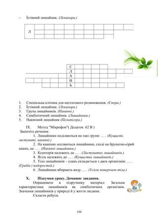 ∼ Їстівний лишайник. (Леканора.)
1. Спеціальна клітина для нестатевого розмноження. (Спора.)
2. Їстівний лишайник. (Леканора.)
3. Група лишайників. (Накипні.)
4. Симбіотичний лишайник. (Лишайники.)
5. Накипний лишайник (Пельтігера.)
IX. Метод "Мікрофон"( Додаток 62 В )
Закінчіть речення:
1. Лишайники поділяються на такі групи: … . (Кущисті,
листуваті, накипні.)
2. На каменях оселяються лишайники, сході на брунатно-сірий
накип, це … . (Накипні лишайники.)
3. Ксенторія належить до … . (Листуватих лишайників.)
4. Ягіль належить до … . (Кущистих лишайників.)
5. Тіло лишайників – слань складається з двох організмів: … .
(Грибів і водоростей.)
6. Лишайники вбирають воду … . (Усією поверхнею тіла.)
X. Підсумки уроку. Домашнє завдання.
Опрацювати в підручнику матеріал: Загальна
характеристика лишайників як симбіотичних організмів.
Значення лишайників у природі й у життя людини.
Скласти ребуси.
Л
С
Л
А
Н
Ь
188
 