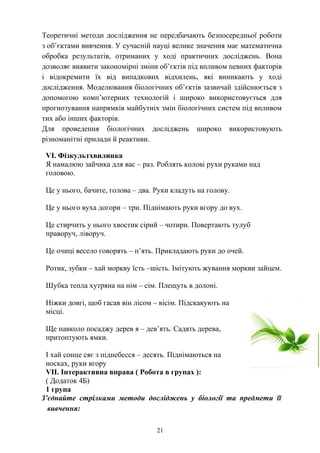 Теоретичні методи дослідження не передбачають безпосередньої роботи
з об’єктами вивчення. У сучасній науці велике значення має математична
обробка результатів, отриманих у ході практичних досліджень. Вона
дозволяє виявити закономірні зміни об’єктів під впливом певних факторів
і відокремити їх від випадкових відхилень, які виникають у ході
дослідження. Моделювання біологічних об’єктів зазвичай здійснюється з
допомогою комп’ютерних технологій і широко використовується для
прогнозування напрямків майбутніх змін біологічних систем під впливом
тих або інших факторів.
Для проведення біологічних досліджень широко використовують
різноманітні прилади й реактиви.
VI. Фізкультхвилинка
Я намалюю зайчика для вас – раз. Роблять колові рухи руками над
головою.
Це у нього, бачите, голова – два. Руки кладуть на голову.
Це у нього вуха догори – три. Піднімають руки вгору до вух.
Це стирчить у нього хвостик сірий – чотири. Повертають тулуб
праворуч, ліворуч.
Це очиці весело говорять – п’ять. Прикладають руки до очей.
Ротик, зубки – хай моркву їсть –шість. Імітують жування моркви зайцем.
Шубка тепла хутряна на нім – сім. Плещуть в долоні.
Ніжки довгі, щоб гасав він лісом – вісім. Підскакують на
місці.
Ще навколо посаджу дерев я – дев’ять. Садять дерева,
притоптують ямки.
І хай сонце сяє з піднебесся – десять. Піднімаються на
носках, руки вгору
VІІ. Інтерактивна вправа ( Робота в групах ):
( Додаток 4Б)
1 група
З’єднайте стрілками методи досліджень у біології та предмети її
вивчення:
21
 
