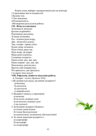 Кожен учень вибирає завдання висвітлені на моніторі.
1.Середовище життя водоростей.
2.Будова тіла.
3.Тип живлення.
4.Різноманітність.
Обговорення результатів роботи.
VII . Фізкультхвилинка
Хлопчики й дівчатка!
Колони підрівняйте.
Й розминку-веселинку
Зі мною починайте.
Раз - підняти руки вгору,
Два - нагнутися додолу,
Три, чотири - прямо стати.
Будем знову починати.
Руки в боки, руки так,
Руки вгору, як вітряк.
Вище руки підніміть,
Голівками потрясіть.
Нахил вліво -раз, два, три,
Нахил вправо - раз, два, три.
Нахилились, розігнулись,
Кругом себе повернулись.
Раз присядьте, два присядьте
І за парти тихо сядьте!
VIІI. Рефлексія, підбиття підсумків роботи.
А. Експрес –тести.( Додаток 18 Б)
1.Як називається наука, що вивчає водорості?
а) ботаніка
б) цитологія
в) альгологія
г) мікробіологія
2. Водорості живуть у середовищі
а) водному
б) на сухих ділянках суші
в) на вологих ділянках суші
г) на суходолі.
3. За будовою водорості бувають:
а) тільки одноклітинні
б) тільки багатоклітинні
в) одноклітинні, колоніальні, багатоклітинні
4. За типом живлення водорості є:
а) сапротрофи
б) автотрофи
в) гетеротрофи
62
 