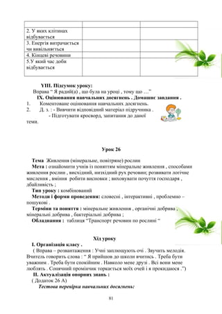 2. У яких клітинах
відбувається
3. Енергія витрачається
чи вивільняється
4. Кінцеві речовини
5.У який час доби
відбувається
YІІІ. Підсумок уроку:
Вправа “ Я радий(а) , що була на уроці , тому що …”
ІХ. Оцінювання навчальних досягнень . Домашнє завдання .
1. Коментоване оцінювання навчальних досягнень.
2. Д. з. : - Вивчити відповідний матеріал підручника .
- Підготувати кросворд, запитання до даної
теми.
Урок 26
Тема Живлення (мінеральне, повітряне) рослин
Мета : ознайомити учнів із поняттям мінеральне живлення , способами
живлення рослин , висхідний, низхідний рух речовин; розвивати логічне
мислення , вміння робити висновки ; виховувати почуття господаря ,
дбайливість ;
Тип уроку : комбінований
Методи і форми проведення: словесні , інтерактивні , проблемно –
пошукові .
Терміни та поняття : мінеральне живлення , органічні добрива ,
мінеральні добрива , бактеріальні добрива ;
Обладнання : таблиця “Транспорт речовин по рослині “
Хід уроку
І. Організація класу .
( Вправа – розвантаження : Учні заплющують очі . Звучить мелодія.
Вчитель говорить слова : “ Я прийшов до школи вчитись . Треба бути
уважним . Треба бути спокійним . Навколо мене друзі . Всі вони мене
люблять . Сонячний промінчик торкається моїх очей і я прокидаюся .”)
ІІ. Актуалізація опорних знань :
( Додаток 26 А)
Тестова перевірка навчальних досягнень:
81
 