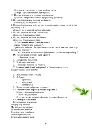1. Фотосинтез у клітинах рослин відбувається в :
А) ядрі, б) хлоропластах, в) вакуолях.
2. Під час фотосинтезу рослини поглинають:
а) кисень, б) вуглекислий газ, в) органічну речовину.
3. Під час фотосинтезу рослини виділяють:
а) кисень, б) вуглекислий газ.
4. Процес фотосинтезу відбувається тільки при сонячному світлі, а при
штучному – ні :
а) так, б) ні, в) власний варіант відповіді.
5. Під час дихання рослини поглинають :
а) кисень, б) вуглекислий газ.
6. Під час дихання рослини виділяють :
а) кисень, б) вуглекислий газ.
ІІІ. Мотивація навчальної діяльності :
Вправа “Відстрочена відгадка “:
Проблемне питання : За допомогою яких сил здійснюється транспорт
речовин по рослині ?
Які речовини впливають на формування рослинного організму ?
ІY. Повідомлення теми і мети уроку :
Завдання уроку :
1. Мінеральне живлення .
2. Повітряне живлення.
3. Транспорт речовин по рослині.
Y. Надання необхідної інформації :( Пояснення вчителя з
використанням комп”ютера)
1. Живлення рослин з грунту .
2. Добрива :
- органічні;
- мінеральні ;
- бактеріальні.
3. Вплив нестачі добрив на рослини .
YІ. Інтерактивна вправа ( Робота в групах ):
І група – мінеральне живлення
ІІ група – види добрив
ІІІ група – вплив нестачі добрив на рослинний організм .
VII. Фізкультхвилинка
Встало вранці ясне сонце,
Зазирнуло у віконце.
Ми до нього потяглися,
За промінчики взялися.
Будем дружно присідати,
Сонечко розвеселяти.
Встали-сіли, встали-сіли,
82
 