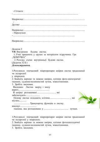 - Сітчасте
- ..............................................................................................................
Наприклад:........................................................................................................
-
Дугове- .................................................................................................................
Наприклад:........................................................................................................
- Паралельне
- ........................................................................................................
Наприклад:........................................................................................................
Додаток 2
VIІ. Внутрішня будова листка.
1. Учні працюють у групах за матеріалом підручника. Гра
„ЧОМУЧКА”
2. Розгляд схеми внутрішньої будови листка.
(Додаток 32 Б )
Демонстрування.
1.Розгляньте тимчасовий мікропрепарат шкірки листка традесканції
чи пеларгонії
у мікроскоп.
2. Знайдіть верхню та нижню шкірки, клітини фото синтезуючої
тканини, судинно-волокнистий пучок, міжклітинники.
3. Зробіть висновок.
Висновок: Листки зверху і знизу
вкриті.....................................................
В шкірці розташовані ............................. , які
забезпечують........................
Основу листка складають клітини.................................. , які
містять............
......................... .Транспортну функцію в листку
виконує............................
тканина, яка розташована у .......................................... пучках.
1.Розгляньте тимчасовий мікропрепарат шкірки листка традесканції
чи пеларгонії у мікроскоп.
2. Знайдіть верхню та нижню шкірки, клітини фотосинтезуючої
тканини, судинно-волокнистий пучок, міжклітинники.
3. Зробіть висновок.
97
 