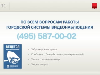 11
ПО	ВСЕМ	ВОПРОСАМ	РАБОТЫ	
ГОРОДСКОЙ	СИСТЕМЫ	ВИДЕОНАБЛЮДЕНИЯ
• Забронировать	архив
• Сообщить	о	бездействии	правоохранителей
• Узнать	о	наличии	камер
• Задать	вопрос
 