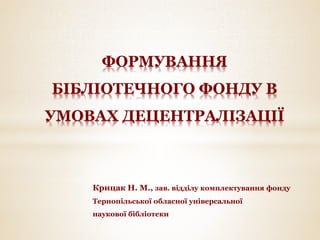 Крицак Н. М., зав. відділу комплектування фонду
Тернопільської обласної універсальної
наукової бібліотеки
ФОРМУВАННЯ
БІБЛІОТЕЧНОГО ФОНДУ В
УМОВАХ ДЕЦЕНТРАЛІЗАЦІЇ
 