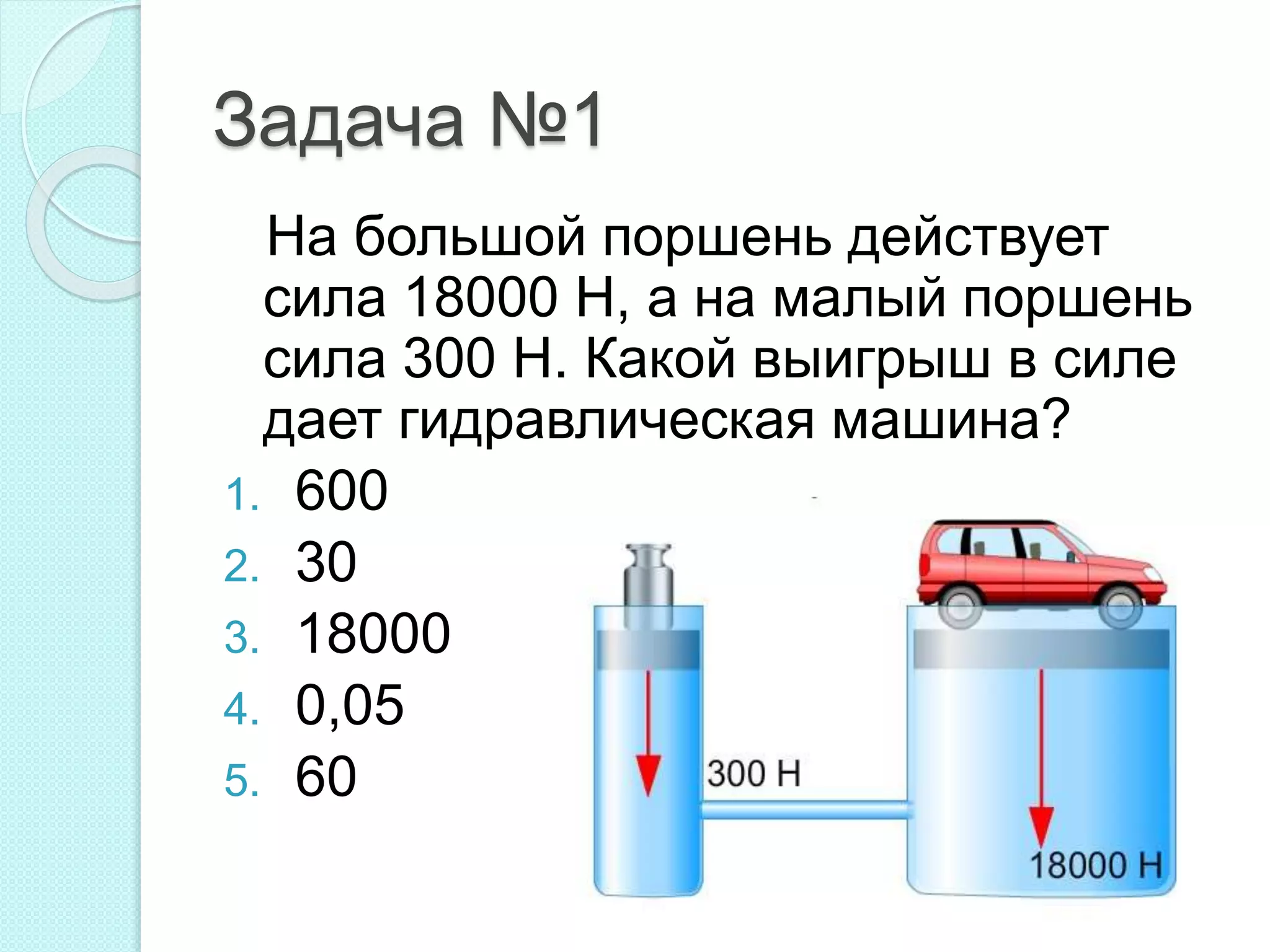 Задача №1
На большой поршень действует
сила 18000 Н, а на малый поршень
сила 300 Н. Какой выигрыш в силе
дает гидравлическая машина?
1. 600
2. 30
3. 18000
4. 0,05
5. 60
 