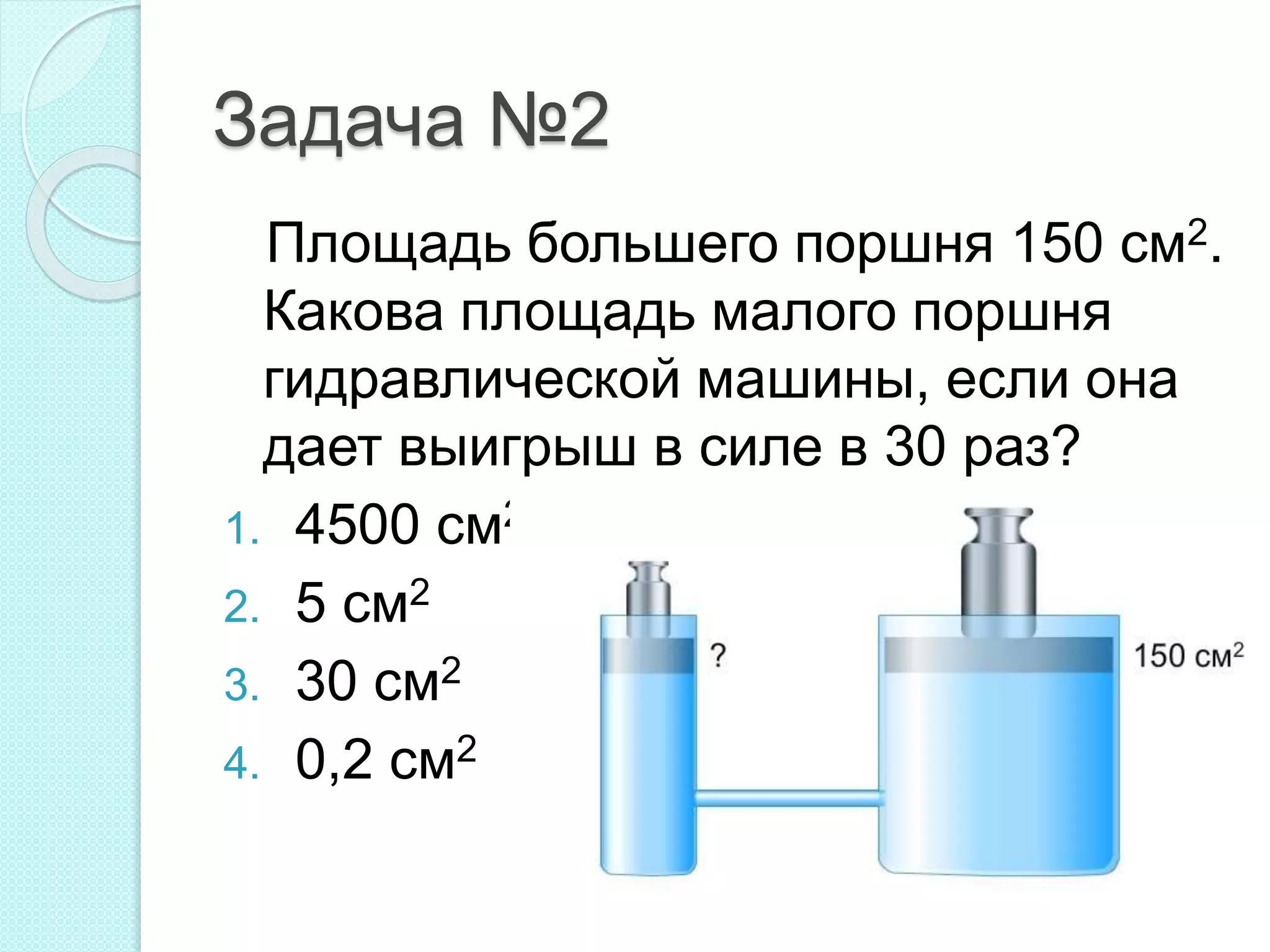 Задача №2
Площадь большего поршня 150 см2.
Какова площадь малого поршня
гидравлической машины, если она
дает выигрыш в силе в 30 раз?
1. 4500 см2
2. 5 см2
3. 30 см2
4. 0,2 см2
 