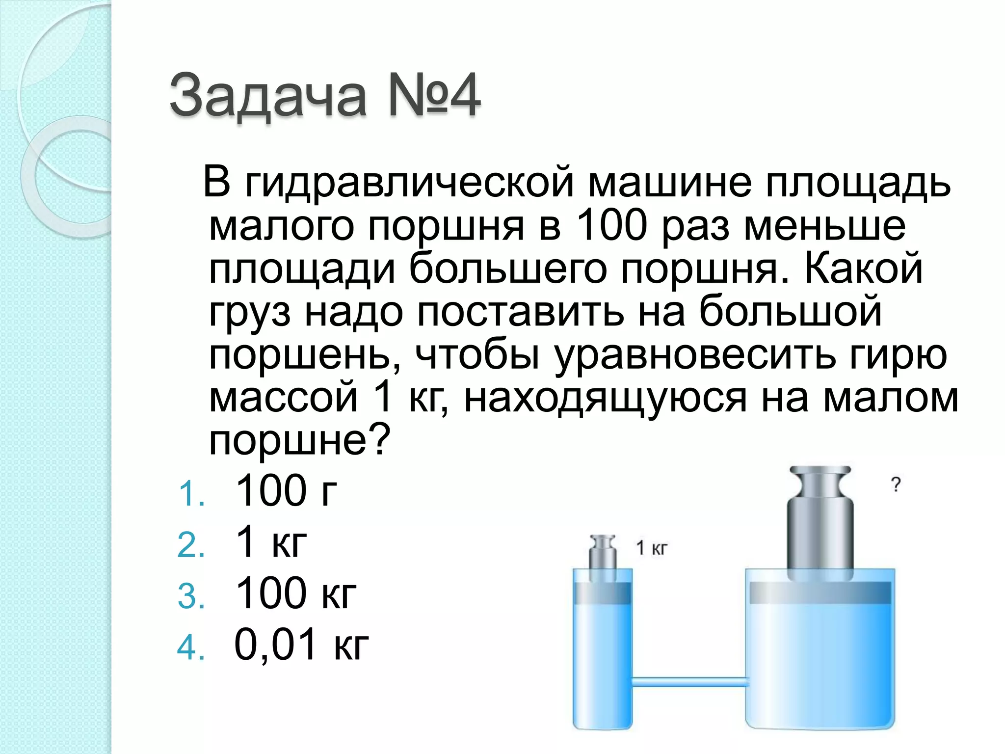 Задача №4
В гидравлической машине площадь
малого поршня в 100 раз меньше
площади большего поршня. Какой
груз надо поставить на большой
поршень, чтобы уравновесить гирю
массой 1 кг, находящуюся на малом
поршне?
1. 100 г
2. 1 кг
3. 100 кг
4. 0,01 кг
 