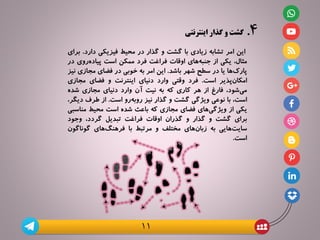 ۴.‫گذار‬ ‫و‬ ‫گشت‬‫اینترنتی‬
‫این‬‫امر‬‫تشابه‬‫زیادی‬‫با‬‫گشت‬‫و‬‫گذار‬‫در‬‫محیط‬‫فیزیکی‬‫دارد‬.‫برای‬
،‫مثال‬‫یکی‬‫از‬‫‌های‬‌‫ه‬‫جنب‬‫اوقات‬‫فراغت‬‫فرد‬‫ممکن‬‫است‬‫‌روی‬‫ه‬‫پیاد‬‫در‬
‫‌ها‬‌‫ک‬‫پار‬‫یا‬‫در‬‫سطح‬‫شهر‬‫باشد‬.‫این‬‫امر‬‫به‬‫خوبی‬‫در‬‫فضای‬‫مجازی‬‫نیز‬
‫‌پذیر‬‌‫ن‬‫امکا‬‫است‬.‫فرد‬‫وقتی‬‫وارد‬‫دنیای‬‫اینترنت‬‫و‬‫فضای‬‫مجاز‬‫ی‬
،‫‌شود‬‌‫ی‬‫م‬‫فارغ‬‫از‬‫هر‬‫کاری‬‫که‬‫به‬‫نیت‬‫آن‬‫وارد‬‫دنیای‬‫مجازی‬‫شده‬
،‫است‬‫با‬‫نوعی‬‫ویژگی‬‫گشت‬‫و‬‫گذار‬‫نیز‬‫‌رو‬‫ه‬‫‌ب‬‫و‬‫ر‬‫است‬.‫از‬‫طرف‬‫د‬،‫یگر‬
‫یکی‬‫از‬‫‌های‬‌‫ی‬‫ویژگ‬‫فضای‬‫مجازی‬‫که‬‫باعث‬‫شده‬‫است‬‫محیط‬‫مناس‬‫بی‬
‫برای‬‫گشت‬‫و‬‫گذار‬‫و‬‫گذران‬‫اوقات‬‫فراغت‬‫تبدیل‬،‫گردد‬‫وجود‬
‫‌هایی‬‌‫ت‬‫سای‬‫به‬‫‌های‬‌‫ن‬‫زبا‬‫مختلف‬‫و‬‫مرتبط‬‫با‬‫‌های‬‌‫گ‬‫فرهن‬‫گوناگ‬‫ون‬
‫است‬.
11
 