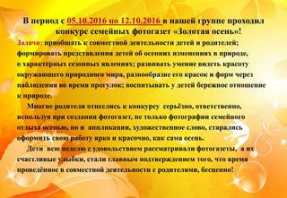 В период с 05.10.2016 по 12.10.2016 в нашей группе проходил
конкурс семейных фотогазет «Золотая осень»!
Задачи: приобщать к совместной деятельности детей и родителей;
формировать представления детей об осенних изменениях в природе,
о характерных сезонных явлениях; развивать умение видеть красоту
окружающего природного мира, разнообразие его красок и форм через
наблюдения во время прогулок; воспитывать у детей бережное отношение
к природе.
Многие родители отнеслись к конкурсу серьёзно, ответственно,
используя при создании фотогазет, не только фотографии семейного
отдыха осенью, но и аппликации, художественное слово, старались
оформить свою работу ярко и красочно, как сама осень.
Дети всю неделю с удовольствием рассматривали фотогазеты, а их
счастливые улыбки, стали главным подтверждением того, что время
проведённое в совместной деятельности с родителями, бесценно!
 