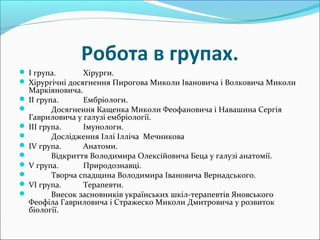 Робота в групах.
 І група. Хірурги.
 Хірургічні досягнення Пирогова Миколи Івановича і Волковича Миколи
Маркіяновича.
 ІІ група. Ембріологи.
 Досягнення Кащенка Миколи Феофановича і Навашина Сергія
Гавриловича у галузі ембріології.
 ІІІ група. Імунологи.
 Дослідження Іллі Ілліча Мечникова
 ІV група. Анатоми.
 Відкриття Володимира Олексійовича Беца у галузі анатомії.
 V група. Природознавці.
 Творча спадщина Володимира Івановича Вернадського.
 VІ група. Терапевти.
 Внесок засновників українських шкіл-терапевтів Яновського
Феофіла Гавриловича і Стражеско Миколи Дмитровича у розвиток
біології.
 