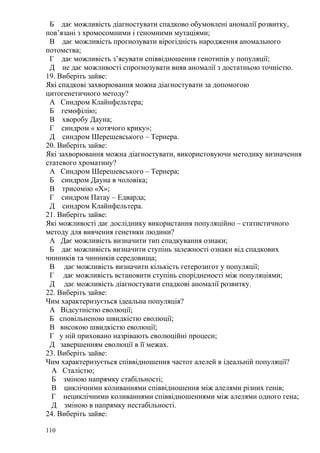Б дає можливість діагностувати спадково обумовлені аномалії розвитку,
пов’язані з хромосомними і геномними мутаціями;
В дає можливість прогнозувати вірогідність народження аномального
потомства;
Г дає можливість з’ясувати співвідношення генотипів у популяції;
Д не дає можливості спрогнозувати вияв аномалії з достатньою точністю.
19. Виберіть зайве:
Які спадкові захворювання можна діагностувати за допомогою
цитогенетичного методу?
А Синдром Клайнфельтера;
Б гемофілію;
В хворобу Дауна;
Г синдром « котячого крику»;
Д синдром Шерешевського – Тернера.
20. Виберіть зайве:
Які захворювання можна діагностувати, використовуючи методику визначення
статевого хроматину?
А Синдром Шерешевського – Тернера;
Б синдром Дауна в чоловіка;
В трисомію «Х»;
Г синдром Патау – Едварда;
Д синдром Клайнфельтера.
21. Виберіть зайве:
Які можливості дає досліднику використання популяційно – статистичного
методу для вивчення генетики людини?
А Дає можливість визначити тип спадкування ознаки;
Б дає можливість визначити ступінь залежності ознаки від спадкових
чинників та чинників середовища;
В дає можливість визначити кількість гетерозигот у популяції;
Г дає можливість встановити ступінь спорідненості між популяціями;
Д дає можливість діагностувати спадкові аномалії розвитку.
22. Виберіть зайве:
Чим характеризується ідеальна популяція?
А Відсутністю еволюції;
Б сповільненою швидкістю еволюції;
В високою швидкістю еволюції;
Г у ній приховано назрівають еволюційні процеси;
Д завершенням еволюції в її межах.
23. Виберіть зайве:
Чим характеризується співвідношення частот алелей в ідеальній популяції?
А Сталістю;
Б зміною напрямку стабільності;
В циклічними коливаннями співвідношення між алелями різних генів;
Г нециклічними коливаннями співвідношеннями між алелями одного гена;
Д зміною в напрямку нестабільності.
24. Виберіть зайве:
110
 