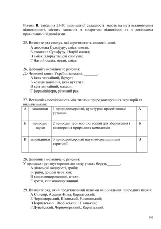 Рівень В. Завдання 25-30 підвищеної складності мають на меті встановлення
відповідності, містять завдання з відкритою відповіддю та з декількома
правильними відповідями.
25. Визначте ряд сполук, які спричиняють кислотні дощі.
А двооксид Сульфуру, аміак, метан;
Б двооксид Сульфуру, Натрій оксид;
В аміак, хлорвуглецеві сполуки;
Г Натрій оксид, метан, аміак.
26. Доповніть незакінчене речення:
До Червоної книги України занесені: _______.
А їжак звичайний, беркут;
Б хохуля звичайна, їжак вухатий;
В кріт звичайний, махаон;
Г форамініфери, річковий рак.
27. Встановіть послідовність між типами природоохоронних територій та
визначеннями:
А заказники 1 природоохоронні, культурно-просвітницькі
установи
А
Б природні
парки
2 природні території, створені для збереження і
відтворення природних комплексів
Б
В заповідники 3 природоохоронні науково-дослідницькі
території
В
28. Доповніть незакінчене речення:
У процесах ґрунтоутворення активну участь беруть_______.
А діатомові водорості, гриби;
Б гриби, дощові черв’яки;
В кишковопорожнинні, птахи;
Г кроти, кишковопорожнинні.
29. Визначте ряд, який представлений назвами національних природних парків:
А Синевір, Асканія-Нова, Карпатський;
Б Чорноморський, Швацький, Вижницький;
В Карпатський, Яворівський, Швацький;
Г Дунайський, Чорноморський, Карпатський.
149
 