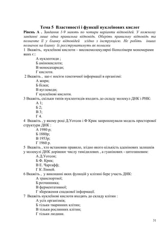 Тема 5 Властивості і функції нуклеїнових кислот
Рівень А . Завдання 1-9 мають по чотири варіанти відповідей. У кожному
завданні лише одна правильна відповідь. Оберіть правильну відповідь та
позначте її у бланку відповідей згідно з інструкцією. Не робіть інших
позначок на бланку їх реєструватимуть як помилки
1 Вкажіть, нуклеїнові кислоти – високомолекулярні біополімери мономерами
яких є::
А нуклеотиди ;
Б амінокислоти;
В моносахариди;
Г кислоти.
2 Вкажіть , що є носієм генетичної інформації в організмі:
А жири;
Б білки;
В вуглеводи;
Г нуклеїнові кислоти.
3 Вкажіть, скільки типів нуклеотидів входить до складу молекул ДНК і РНК:
А 1;
Б 2;
В 3;
Г 4.
4 Вкажіть , у якому році Д.Уотсон і Ф Крик запропонували модель просторової
структури ДНК :
А 1980 р;
Б 1880р;
В 1953р;
Г 1960 р.
5 Вкажіть , хто встановив правило, згідно якого кількість аденінових залишків
у молекулі ДНК дорівнює числу тимідилових , а гуанінових - цитозиновим:
А Д.Уотсон;
Б Ф. Крик;
В Е. Чаргафф;
Г К Лінней.
6 Вкажіть , у виконанні яких функцій у клітині бере участь ДНК:
А транспортної;
Б розчинника;
В ферментативної;
Г збереження спадкової інформації.
7 Вкажіть нуклеїнові кислоти входять до складу клітин :
А усіх організмів;
Б тільки тваринних клітин;
В тільки рослинних клітин;
Г тільки людини.
31
 