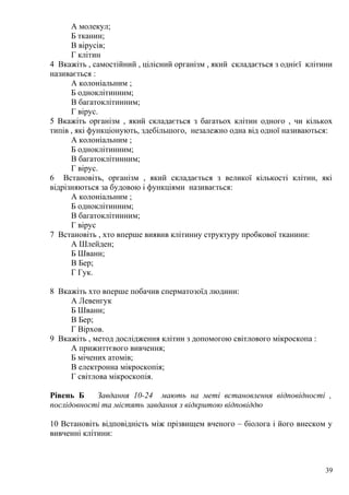 А молекул;
Б тканин;
В вірусів;
Г клітин
4 Вкажіть , самостійний , цілісний організм , який складається з однієї клітини
називається :
А колоніальним ;
Б одноклітинним;
В багатоклітинним;
Г вірус.
5 Вкажіть організм , який складається з багатьох клітин одного , чи кількох
типів , які функціонують, здебільшого, незалежно одна від одної називаються:
А колоніальним ;
Б одноклітинним;
В багатоклітинним;
Г вірус.
6 Встановіть, організм , який складається з великої кількості клітин, які
відрізняються за будовою і функціями називається:
А колоніальним ;
Б одноклітинним;
В багатоклітинним;
Г вірус
7 Встановіть , хто вперше виявив клітинну структуру пробкової тканини:
А Шлейден;
Б Шванн;
В Бер;
Г Гук.
8 Вкажіть хто вперше побачив сперматозоїд людини:
А Левенгук
Б Шванн;
В Бер;
Г Вірхов.
9 Вкажіть , метод дослідження клітин з допомогою світлового мікроскопа :
А прижиттєвого вивчення;
Б мічених атомів;
В електронна мікроскопія;
Г світлова мікроскопія.
Рівень Б Завдання 10-24 мають на меті встановлення відповідності ,
послідовності та містять завдання з відкритою відповіддю
10 Встановіть відповідність між прізвищем вченого – біолога і його внеском у
вивченні клітини:
39
 