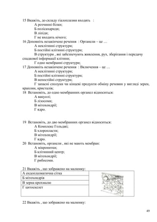 15 Вкажіть, до складу гіалоплазми входять :
А розчинні білки;
Б полісахариди;
В ліпіди;
Г не входить нічого;
16 Доповніть незакінчене речення : Органели – це …
А неклітинні структури;
Б постійні клітинні структури;
В структури , які забезпечують живлення, рух, зберігання і передачу
спадкової інформації клітини;
Г одно мембранні структури;
17 Доповніть незакінчене речення : Включення – це …
А неклітинні структури;
Б постійні клітинні структури;
В непостійні структури;
Г запасні сполуки чи кінцеві продукти обміну речовин у вигляді зерен,
краплин, кристалів;
18 Встановіть, до одно мембранних органел відноситься:
А вакуолі;
Б лізосоми;
В мітохондрії;
Г ядро.
19 Встановіть, до дво мембранних органел відноситься:
А Комплекс Гольджі;
Б хлоропласти;
В мітохондрії;
Г ядро.
20 Встановіть, органели , які не мають мембран:
А мікронитки;
Б клітинний центр;
В мітохондрії;
Г рибосоми.
21 Вкажіть , що зображено на малюнку:
А ендоплазматична сітка
Б мітохондрія
В зерна крохмалю
Г цитоскелет
22 Вкажіть , що зображено на малюнку:
49
 