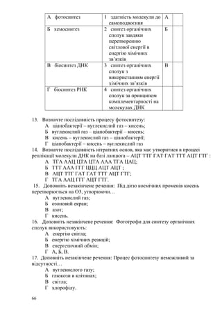 А фотосинтез 1 здатність молекули до
самоподвоєння
А
Б хемосинтез 2 синтез органічних
сполук завдяки
перетворенню
світлової енергії в
енергію хімічних
зв’язків
Б
В біосинтез ДНК 3 синтез органічних
сполук з
використанням енергії
хімічних зв’язків
В
Г біосинтез РНК 4 синтез органічних
сполук за принципом
комплементарності на
молекулах ДНК
13. Визначте послідовність процесу фотосинтезу:
А ціанобактерії – вуглекислий газ – кисень;
Б вуглекислий газ – ціанобактерії – кисень;
В кисень – вуглекислий газ – ціанобактерії;
Г ціанобактерії – кисень – вуглекислий газ
14. Визначте послідовність нітратних основ, яка має утворитися в процесі
реплікації молекули ДНК на базі ланцюга – АЦТ ТТГ ГАТ ГАТ ТТТ АЦТ ГТГ :
А ТГА ААЦ ЦТА ЦТА ААА ТГА ЦАЦ;
Б ТТТ ААА ГГГ ЦЦЦ АЦТ АЦТ ;
В АЦТ ТТГ ГАТ ГАТ ТТТ АЦТ ГТГ;
Г ТГА ААЦ ГГГ АЦТ ГТГ.
15. Доповніть незакінчене речення: Під дією космічних променів кисень
перетворюється на О3, утворюючи…
А вуглекислий газ;
Б озоновий екран;
В азот;
Г кисень.
16. Доповніть незакінчене речення: Фототрофи для синтезу органічних
сполук використовують:
А енергію світла;
Б енергію хімічних реакцій;
В енергетичний обмін;
Г А, Б, В.
17. Доповніть незакінчене речення: Процес фотосинтезу неможливий за
відсутності…
А вуглекислого газу;
Б глюкози в клітинах;
В світла;
Г хлорофілу.
66
 