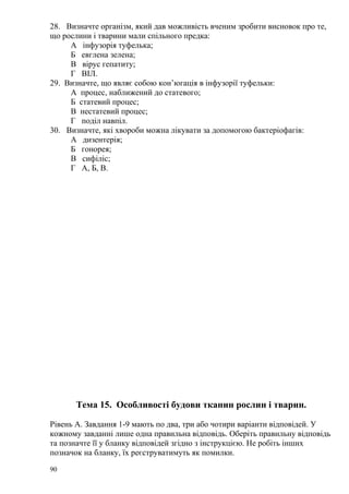 28. Визначте організм, який дав можливість вченим зробити висновок про те,
що рослини і тварини мали спільного предка:
А інфузорія туфелька;
Б евглена зелена;
В вірус гепатиту;
Г ВІЛ.
29. Визначте, що являє собою кон’югація в інфузорії туфельки:
А процес, наближений до статевого;
Б статевий процес;
В нестатевий процес;
Г поділ навпіл.
30. Визначте, які хвороби можна лікувати за допомогою бактеріофагів:
А дизентерія;
Б гонорея;
В сифіліс;
Г А, Б, В.
Тема 15. Особливості будови тканин рослин і тварин.
Рівень А. Завдання 1-9 мають по два, три або чотири варіанти відповідей. У
кожному завданні лише одна правильна відповідь. Оберіть правильну відповідь
та позначте її у бланку відповідей згідно з інструкцією. Не робіть інших
позначок на бланку, їх реєструватимуть як помилки.
90
 