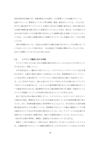 10
同社は資本金 1000 万円、従業員数８人の企業で、主な事業としては USB モジュール、
LAN モジュール、開発用ソフトウェア等の開発、製造、販売を行っている。こちらの会
社でも工場は持たずファブレスとして国内に 5 社ほどの提携工場がある。同社の強みは中
小企業の特徴を最大限に活かした事業を行っていることである。例えば、中小企業ならで
はの小回りを活かして大企業が間に合わないような納期の速さを実現しているといったこ
とである。さらに他の小規模企業などと協業することで、互いを補完し合い、大手に対抗
している。
同社の特徴のひとつに、出来るだけ国内での競合を避けるためにニッチな分野でモノづ
くりを行っていくという方針がある。これは後追いでは値段の勝負になってしまうため、
お互いに疲弊してしまうからだと考えられる。
3-2. ヒアリング調査に対する考察
ヒアリングを行った上記三社の小規模企業がなぜモジュールによるビジネスを行うこと
ができるのか、考察していく。
まず生産方法という観点から考えていくと、マイクロモジュールテクノロジー社は少量
なら自社で、大量なら他社に委託して生産を行っているが、特殊電気社とエル・アンド・
エフ社は自社で工場を持たず、ファブレスとして国内の取引先工場にて生産を行ってい
る。この二社だけではなく、他にも我々がヒアリングを行った中小企業においてファブレ
スを行っている企業があった。このことから経営資源の限られている小規模企業がモジュ
ール製品を作るためには、固定費用のかかる工場を無理に持たずに協業、分業を行うこと
でコストを削減していくことが有効な手段であるということが考えられる。
次に三社それぞれの強みを考察していく。マイクロモジュールテクノロジーはモジュー
ル部品を小型化、薄型化をすることができる技術力を持っているため原材料費を低く抑え
ている。また、知的財産権を他社と共同管理することによって、それを活かした高付加価
値な部品を作ることを可能にしている。特殊電気ではモジュール製品で顧客のニーズに最
大限応えることでさまざまな企業と取引を行っている。エル・アンド・エフは大企業では
実現することが出来ない納期の短さ、他社との協業を強みにしている。以上のことから、
三社は中小企業の専門性、柔軟性、迅速性を十分に活かしていると言える。
最後に、３社の共通点として挙げられる「他社がやっていないことをやる」ということ
が、小規模企業でもモジュールで顧客を獲得することができるポイントではないかと考え
 