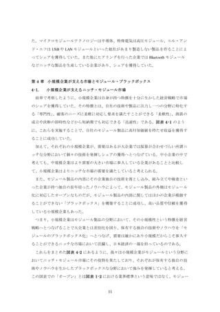 11
た。マイクロモジュールテクノロジーは半導体、特殊電気は高圧モジュール、エル・アン
ド・エフは USB や LAN モジュールといった他社があまり製造しない製品を作ることによ
ってシェアを獲得していた。また他にヒアリングを行った企業では Bluetooth モジュール
などニッチな製品を生産している企業があり、シェアを獲得していた。
第 4 章 小規模企業が支える市場とモジュール・ブラックボックス
4-1. 小規模企業が支えるニッチ・モジュール市場
前章で考察したように、小規模企業は自身が持つ特徴を十分に生かした経営戦略で市場
のシェアを獲得していた。その特徴とは、自社の技術や製品に注力し一つの分野に特化す
る「専門性」、顧客のニーズに柔軟に対応し要求を満たすことができる「柔軟性」、商談の
成立や決断の即時性などから短納期でも対応できる「迅速性」である。図表 4-1 のよう
に、これらを実施することで、自社のモジュール製品に高付加価値を持たせ収益を獲得す
ることに成功していた。
加えて、それぞれの小規模企業が、需要はあるが大企業では採算が合わせづらい所謂ニ
ッチな分野において個々の技術を発揮しシェアの獲得へとつなげている。中小企業の中で
考えても、中規模企業はより需要の大きい市場に参入している企業があることと比較し
て、小規模企業はよりニッチな市場の需要を満たしていると考えられる。
また、モジュール製品の内部にその企業独自の技術を落とし込み、組み立てや検査とい
った企業が持つ独自の長年培ったノウハウによって、モジュール製品の外側はモジュール
化に対応したオープンなものだが、モジュール製品の内部に関してはほかの企業が模倣す
ることができない「ブラックボックス」を構築することに成功し、高い品質や信頼を獲得
している小規模企業もあった。
つまり、小規模企業はモジュール製品の分野において、その小規模性という特徴を経営
戦略へとつなげることで大企業とは差別化を図り、保有する独自の技術やノウハウを「モ
ジュールのブラックボックス化」へとつなげ、需要は確かにあり小規模だからこそ参入す
ることができるニッチな市場において活躍し、日本経済の一端を担っているのである。
これらをまとめた図表 4-2 にあるように、我々は小規模企業がモジュールという分野に
おいてニッチ・モジュール市場にその役割を果たしており、それぞれが保有する独自の技
術やノウハウを生かしたブラックボックスな分野において強みを発揮していると考える。
この図表での「オープン」とは図表 1-2 における業界標準という意味ではなく、モジュー
 