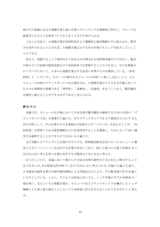13
体がその地域にある小規模企業と他の企業とのマッチングを積極的に仲介し、スムーズな
協業を行えるような体系づくりをすることなどが挙げられる。
これらの方法で、小規模企業が知的財産をより積極的に経営戦略の中に組み込み、競争
力を高められるようになれば、小規模企業はより大きな市場でもシェアを拡大していくこ
とができる。
加えて、登録することで条件付きではあるが公開される知的財産権だけではなく、製品
の組み立ての技術や検査技術などの知的財産では管理することのできない、その企業独自
のノウハウにおいて、日本の小規模企業は今なお高い水準のものを維持している。「知的
財産」と「ノウハウ」、その二つの強みをモジュールの内部へと落とし込むことで、より
モジュール内部のブラックボックス化は強化され、小規模企業がより大きな市場において
もその小規模性の特徴である「専門性」、「柔軟性」、「迅速性」を失うことなく、競争優位
を維持し続けることができるはずであると考えられる。
終わりに
本論では、モジュール化市場において日本企業が競争優位を確保するために内部の「ブ
ラックボックス化」が重要だと論じた。またブラックボックスをより強固なものにするた
めの手段として、中小企業がその企業独自の技術などの「ノウハウ」を活かすことや、「知
的財産」を管理しそれを経営戦略などに有効活用することを提案し、それによって高い競
争力を維持することができるのではないかと論じた。
また実際にヒアリングした企業の中だけでも、特殊電気株式会社のようにモジュール製
品によるイノベーションを志向する企業が存在しており、他にも我々の主張と同様あるい
はそれに近い考えを持つ企業が存在する可能性は十分にあると考えた。
以上のことから、本論において提示した方法は実現可能性が十分にあると断言すること
はできないが、ある程度は的を射ているのではないかと考えられる。本論でも論じた通り、
日本経済は海外企業の台頭や海外移転による空洞化などにより、中小製造業の存立を厳し
いものとしている。しかし、そのような状況においても、ニッチ市場の中で日本経済の一
端を担い、支えている小規模企業が、モジュール化とブラックボックスを融合したニッチ
戦略により多く取り組むことによって日本経済に活力を与えることができるだろうと考え
る。
 