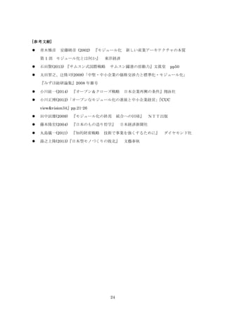 24
[参考文献]
 青木雅彦 安藤晴彦 (2002) 『モジュール化 新しい産業アーキテクチャの本質
第 1 部 モジュール化とは何か』 東洋経済
 石田賢(2013) 『サムスン式国際戦略 サムスン躍進の原動力』文眞堂 pp50
 太田智之、辻隆司(2008)「中堅・中小企業の価格交渉力と標準化・モジュール化」
『みずほ総研論集』2008 年Ⅲ号
 小川紘一(2014) 『オープン＆クローズ戦略 日本企業再興の条件』翔泳社
 小川正博(2012)「オープンなモジュール化の進展と中小企業経営」『CUC
view&vision34』pp.21-26
 田中辰雄(2009) 『モジュール化の終焉 統合への回帰』 ＮＴＴ出版
 藤本隆宏(2004) 『日本のもの造り哲学』 日本経済新聞社
 丸島儀一(2011) 『知的財産戦略 技術で事業を強くするために』 ダイヤモンド社
 湯之上隆(2013)『日本型モノづくりの敗北』 文藝春秋
 