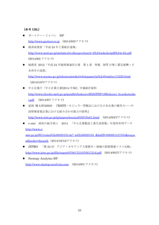 25
[参考 URL]
 ガートナー・ジャパン HP
http://www.gartner.co.jp (2014/9/2/アクセス)
 経済産業省「平成 24 年工業統計速報」
http://www.meti.go.jp/statistics/tyo/kougyo/result-2/h24/sokuho/pdf/h24s-hb.pdf
(2014/9/2 アクセス)
 総務省 2012「平成 24 年版情報通信白書 第 1 部 特集 ICT が導く震災復興・日
本再生の道筋」
http://www.soumu.go.jp/johotsusintokei/whitepaper/ja/h24/html/nc113220.html
（2014/10/7/アクセス）
 中小企業庁「中小企業白書(2014 年版)」付属統計資料
http://www.chusho.meti.go.jp/pamflet/hakusyo/H26/PDF/18Hakusyo_huzokutouke
i.pdf (2014/9/7 アクセス)
 延岡 健太郎(2005) 『RIETI－モジュラー型製品における日本企業の競争力――中
国情報家電企業における組み合わせ能力の限界』
http://www.rieti.go.jp/jp/papers/journal/0507/bs01.html (2014/9/27/アクセス)
 e-stat 政府の総合窓口 2014 「中小企業製造工業生産指数」年度時系列データ
http://www.e-
stat.go.jp/SG1/estat/GL08020103.do?_toGL08020103_&listID=000001127353&reque
stSender=dsearch（2014/10/12/アクセス）
 JETRO 「第 24 回 アジア・オセアニア主要都市・地域の投資関連コスト比較」
http://www.jetro.go.jp/jfile/report/07001721/07001721d.pdf (2014/9/27/アクセス)
 Strategy Analytics HP
http://www.strategyanalytics.com (2014/9/3 アクセス)
 