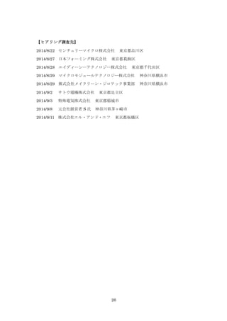 26
【ヒアリング調査先】
2014/8/22 センチュリーマイクロ株式会社 東京都品川区
2014/8/27 日本フォーミング株式会社 東京都葛飾区
2014/8/28 エイディーシーテクノロジー株式会社 東京都千代田区
2014/8/29 マイクロモジュールテクノロジー株式会社 神奈川県横浜市
2014/8/29 株式会社メイクリーン・ジロテック事業部 神奈川県横浜市
2014/9/2 サトウ電機株式会社 東京都足立区
2014/9/3 特殊電気株式会社 東京都稲城市
2014/9/8 元会社経営者 S 氏 神奈川県茅ヶ崎市
2014/9/11 株式会社エル・アンド・エフ 東京都板橋区
 