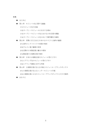 3
目次
 はじめに
 第 1 章 モジュール化に関する議論
1-1.モジュール化の定義
1-2.オープン・モジュールに注目する理由
1-3.オープン・モジュール化における日本企業の課題
1-4.オープン・モジュール化において競争優位の確保
 第 2 章 劣勢に立たされた日本のものづくりと海外の躍進
2-1.国内エレクトロニクス産業の現状
2-2.サムスン電子躍進の背景
2-3.劣勢の日本製造業と輸入の増加
2-4.製造業の小規模企業の現状
 第 3 章 日本の小規模企業のモジュール型ビジネス
3-1.ヒアリング先のモジュール型ビジネス
3-2.ヒアリング調査に対する考察
 第 4 章 小規模企業が支える市場とモジュール・ブラックボックス
4-1.小規模企業が支えるニッチ・モジュール市場
4-2.小規模企業によるモジュール・ブラックボックスとその可能性
 おわりに
 