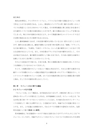 4
はじめに
現代は世界的に、テレビやスマートフォン、パソコンなどの様々な製品をモジュール型
で作ることができる時代である。しかし、歴史的にインテグラル型（擦り合せ型）のモノ
づくりを得意としてきた日本のモノづくり業は、その世界的潮流に乗じ着実に歩を進めて
きた海外モノづくり企業の台頭を阻むことができず、様々な製品においてシェアを奪われ
てしまった。特に日本の技術力の高さにより、かつて隆盛を極めたエレクトロニクスなど
の分野の現状はまさにその典型であると言える。
しかし藤本(2004)によれば、日本企業の競争力が弱っているとは一括りに言うことはで
きず、競争力を見る際には、顧客が実際にものを買う時の基準となる「価格」「ブランド」
など表の競争力と、「生産性」「生産リードタイム」といった裏の競争力の二つに分けて考
える必要があるとしている。また、日本企業はブランドなどの表の競争力が乏しく、その
点が弱点ではあるが、裏の競争力は依然として強いままであり、その高い技術力は海外と
比較しても大きく差が開くことはないとしている。
そのような状況の中で我々は、日本の企業、特に小規模企業が日本経済に対してどのよ
うな貢献をしているのかについて注目した。
そこで、小規模企業のモジュール化という観点に焦点を当て、それらに関する既存の文
献サーベイや実際にモジュール製品を製造する小規模企業へのヒアリング調査を行い、エ
レクトロニクス産業のモジュール分野、ひいては日本経済全体における小規模企業の役割
と強み、そしてその可能性を明らかにしていく。
第１章 モジュール化に関する議論
1-1. モジュール化の定義
「モジュール化」という概念は、未だ固定化されておらず、言葉を使う者によってその
意味合いやニュアンスが異なることがある。田中(2009)によれば、モジュール化とは「あ
る目的に使う財・サービスをいくつかのユニットに分け、その組み合わせのインターフェ
ースを固定して一般にも公開すること」と定義されており、本論でもその定義に則ること
とする。また、この定義には段階があり、それらすべての段階での意味合いを含め、包括
的な定義として扱う(図表 1-1 参照)。
青木(2002)は、「ある(連結)ルールの下で独立に設計されうるサブシステム」のことを「モ
ジュール」としており、本論でもモジュール化とモジュールについては異なるものを意味
 