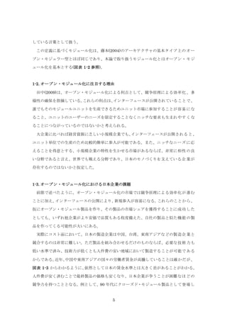 5
している言葉として扱う。
この定義に基づくモジュール化は、藤本(2004)のアーキテクチャの基本タイプ上のオー
プン・モジュラー型とほぼ同じであり、本論で取り扱うモジュール化とはオープン・モジ
ュール化を基本とする(図表 1-2 参照)。
1-2. オープン・モジュール化に注目する理由
田中(2009)は、オープン・モジュール化による利点として、競争原理による効率化、多
様性の確保を指摘している。これらの利点は、インターフェースが公開されていることで、
誰でもそのモジュールユニットを生産できるためユニット市場に参加することが容易にな
ること、ユニットのユーザーのニーズを限定することなくニッチな要求も生まれやすくな
ることにつながっているのではないかと考えられる。
大企業に比べれば経営資源に乏しい小規模企業でも、インターフェースが公開されると、
ユニット単位での生産のため比較的簡単に参入が可能である。また、ニッチなニーズに応
えることを得意とする、小規模企業の特性を生かせる市場があるならば、非常に相性の良
い分野であると言え、世界でも戦える分野であり、日本のモノづくりを支えている企業が
存在するのではないかと仮定した。
1-3. オープン・モジュール化における日本企業の課題
前節で述べたように、オープン・モジュール化の市場では競争原理による効率化が進む
ことに加え、インターフェースの公開により、新規参入が容易になる。これらのことから、
仮にオープン・モジュール製品を作り、その製品の市場シェアを獲得することに成功した
としても、いずれ他企業がより安価で品質もある程度備えた、自社の製品と似た機能の製
品を作ってくる可能性が大いにある。
実際にコスト面において、日本の製造企業は中国、台湾、東南アジアなどの製造企業と
競合するのは非常に難しい。ただ製品を組み合わせるだけのものならば、必要な技術力も
低い水準で済み、技術力が低くとも人件費の安い地域において製造することが可能である
からである。近年、中国や東南アジアの国々の労働者賃金が高騰していることは確かだが、
図表 1-3 からわかるように、依然として日本の賃金水準とは大きく差があることがわかる。
人件費が安く済むことで最終製品の価格も安くなり、日本企業が争うことが困難なほどの
競争力を持つこととなる。例として、90 年代にクローズド・モジュール製品として登場し
 
