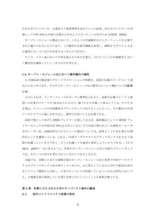 6
たＤＶＤプレイヤーが、企業同士で業界標準を定めていった結果、ＤＶＤプレイヤーの市
場シェアの約 70%を中国の企業が占めるようになったことがあげられる(延岡 2005)。
オープン・モジュール製品において、このような市場競争はインターフェースを公開す
る以上避けられないものであり、この競争が品質や機能を改善し、価格を下げていく大き
な要因となっているため否定するべきものではない。
そこで、コスト面において不利を抱える日本の企業が、どのようにこの市場競争におい
て優位性を確保していくべきなのかを考える。
1-4. オープン・モジュール化において競争優位の確保
小川(2014)は製造業のグローバライゼーションの特徴を、技術の伝播スピードという視
点からまとめており、その中でオープン・モジュール化の競争力について触れている(図表
1-4)。
小川によれば、インターフェースがオープン標準化されると、技術の伝播スピードと他
国への定着のスピードが 10 倍以上にもなり、誰でもその市場へと参入してくる。そのため
企業は、モジュールの内部構造をブラックボックス化することによって、その製品の内部
アーキテクチャの違いを作り出し、競争力を保つことが必要である。
前節で例として挙げた DVD プレイヤーに関して言えば、最終製品としての DVD プレ
イヤーのシェアは中国が約 70％を占めているが、その内部で使われている精密モーターや
光学レーザー系、記録材料などのモジュール製品については、依然として日本企業が圧倒
的なシェアを獲得している。これは、「内部アーキテクチャがブラックボックス化されて技
術が伝播しにくいだけでなく、たとえ伝播しても他国に着床しにくいからである。」(小川
2014 p63)の一文にあるように、外部のオープン・モジュール化と内部のブラックボック
ス化、その二つの両立が果たされているからであると言える。
本論では、実際に日本の小規模企業がオープン・モジュール化の世界で内部アーキテク
チャのブラックボックス化を果たしているのか、また果たしているならばその要因は何か
をヒアリング調査から分析し、日本のモノづくりが停滞しているといわれる時代において
も、小規模企業が保持している強みを明らかにしていくことを最終目標とする。
第 2 章 劣勢に立たされた日本のモノづくりと海外の躍進
2-1. 国内エレクトロニクス産業の現状
 