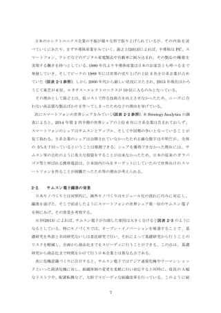 7
日本のエレクトロニクス企業の不振が様々な形で取り上げられているが、その内容を述
べていくにあたり、まず半導体産業をみていく。湯之上(2013)によれば、半導体は PC、ス
マートフォン、テレビなどのデジタル家電製品や自動車に組み込まれ、その製品の機能を
実現する働きを持つとしている。1980 年代より半導体産業は日本のお家芸とも呼べるまで
発展していき、そしてピークの 1989 年には世界の売り上げの上位 3 社を日系企業が占め
ていた (図表 2-1 参照)。しかし 2000 年代から厳しい状況に立たされ、2013 年現在はかろ
うじて東芝が 6 位、ルネサス・エレクトロニクスが 10 位に入るのみとなっている。
その理由として湯之上は、低コストで作る技術力を向上させなかったため、ニーズに合
わない高品質な製品ばかりを作ってしまったためなどの理由を挙げている。
次にスマートフォンの世界シェアをみていく(図表 2-2 参照)。米 Strategy Analytics の調
査によると、2014 年第 2 四半期の世界シェアの上位 6 社に日系企業は含まれておらず、
スマートフォンのシェアはサムスンとアップル、そして中国勢の争いとなっていることが
見て取れる。日系企業のシェアは公開されていなかったため正確な数字は不明だが、全体
の 5％を下回っているということは推測できる。シェアを獲得できなかった理由には、サ
ムスン等の会社のように莫大な投資をすることが出来なかったため、日本の従来のガラパ
ゴス型と呼ばれる携帯電話は、日本国内のみをターゲットにしていたので世界向けのスマ
ートフォンを作ることが困難だったため等の理由が考えられる。
2-2. サムスン電子躍進の背景
日本モノづくりとは対照的に、海外モノづくりはモジュール化の流れに巧みに対応し、
躍進を遂げた。そこで前述したようにスマートフォンの世界シェア第一位のサムスン電子
を例にあげ、その背景を考察する。
石井(2013）によれば、サムスン電子が台頭した要因は大きく分けると図表 2-3 のように
なるとしている。特にモノづくりでは、オープン・イノベーションを推進することで、基
礎研究を外部と共同研究ないしは委託研究で行い、それによって基礎研究から行うことの
リスクを軽減し、企画から商品化までをスピーディに行うことができる。この点は、基礎
研究から商品化まで時間をかけて行う日本企業とは異なる点である。
次に危機意識づくりに注目すると、サムスン電子ではアジア通貨危機やリーマンショッ
クといった経済危機に対し、組織体制の変更を柔軟に行い対応すると同時に、役員の大幅
なリストラや、配置転換など、大胆でスピーディな組織改革を行っている。このように組
 